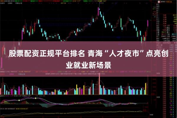 股票配资正规平台排名 青海“人才夜市”点亮创业就业新场景