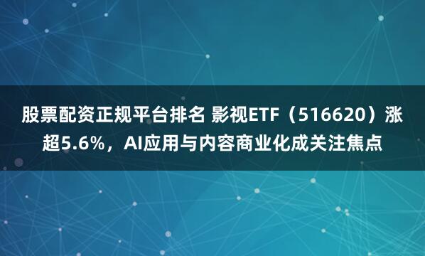 股票配资正规平台排名 影视ETF（516620）涨超5.6%，AI应用与内容商业化成关注焦点