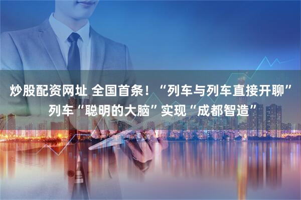 炒股配资网址 全国首条！“列车与列车直接开聊” 列车“聪明的大脑”实现“成都智造”