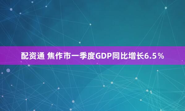 配资通 焦作市一季度GDP同比增长6.5％