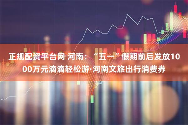 正规配资平台网 河南：“五一”假期前后发放1000万元滴滴轻松游·河南文旅出行消费券