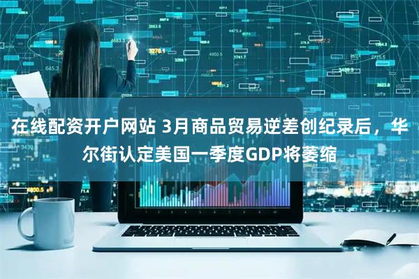 在线配资开户网站 3月商品贸易逆差创纪录后，华尔街认定美国一季度GDP将萎缩