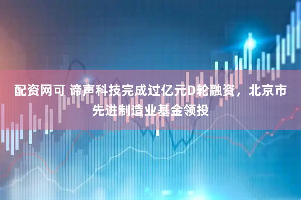 配资网可 谛声科技完成过亿元D轮融资，北京市先进制造业基金领投