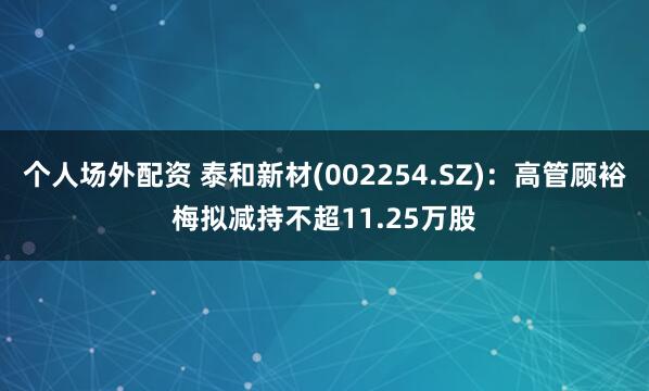 个人场外配资 泰和新材(002254.SZ)：高管顾裕梅拟减持不超11.25万股