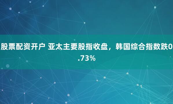 股票配资开户 亚太主要股指收盘，韩国综合指数跌0.73%