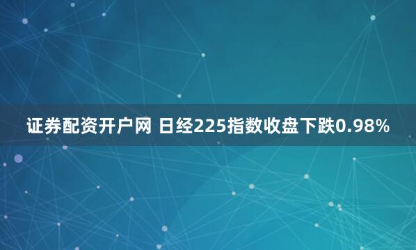 证券配资开户网 日经225指数收盘下跌0.98%