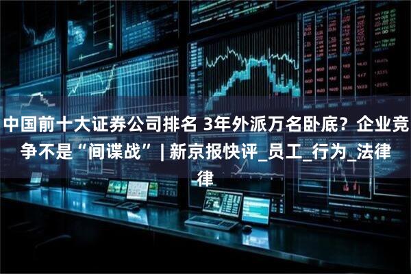 中国前十大证券公司排名 3年外派万名卧底？企业竞争不是“间谍战” | 新京报快评_员工_行为_法律
