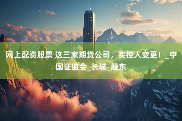 网上配资股票 这三家期货公司，实控人变更！_中国证监会_长城_股东