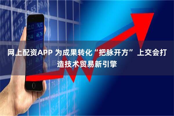 网上配资APP 为成果转化“把脉开方” 上交会打造技术贸易新引擎