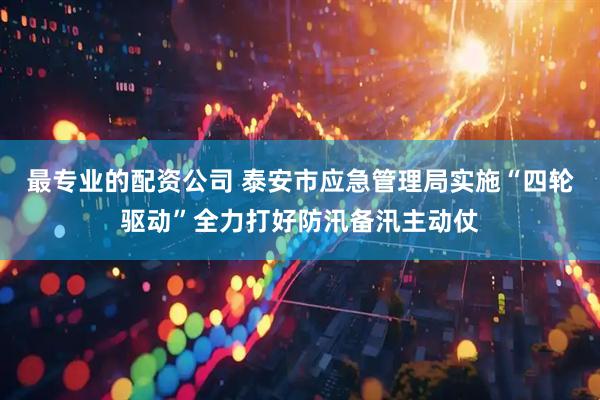 最专业的配资公司 泰安市应急管理局实施“四轮驱动”全力打好防汛备汛主动仗