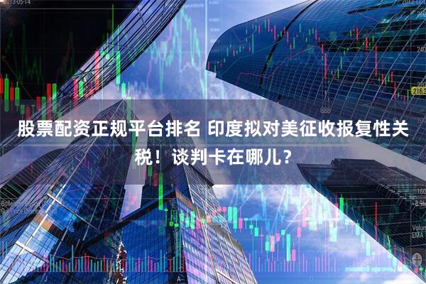 股票配资正规平台排名 印度拟对美征收报复性关税！谈判卡在哪儿？