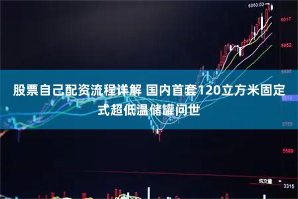 股票自己配资流程详解 国内首套120立方米固定式超低温储罐问世