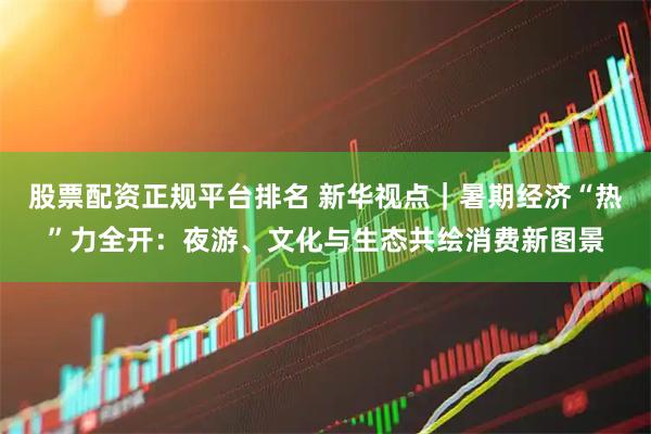 股票配资正规平台排名 新华视点|暑期经济“热”力全开:夜游、文化与生态共绘消费新图景