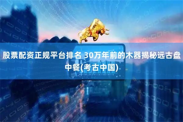 股票配资正规平台排名 30万年前的木器揭秘远古盘中餐(考古中国)