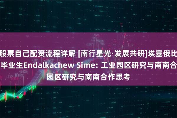 股票自己配资流程详解 [南行星光·发展共研]埃塞俄比亚博士毕业生Endalkachew Sime: 工业园区研究与南南合作思考