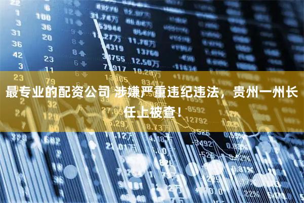 最专业的配资公司 涉嫌严重违纪违法，贵州一州长任上被查！