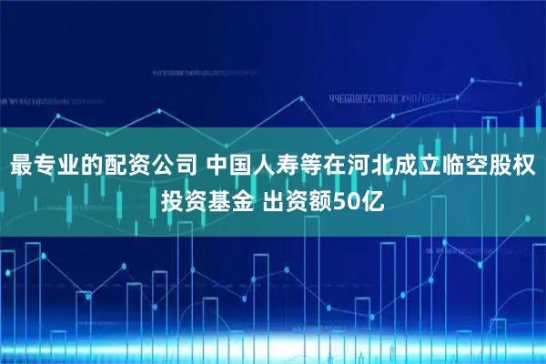 最专业的配资公司 中国人寿等在河北成立临空股权投资基金 出资额50亿