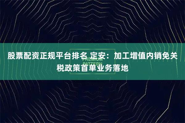 股票配资正规平台排名 定安：加工增值内销免关税政策首单业务落地