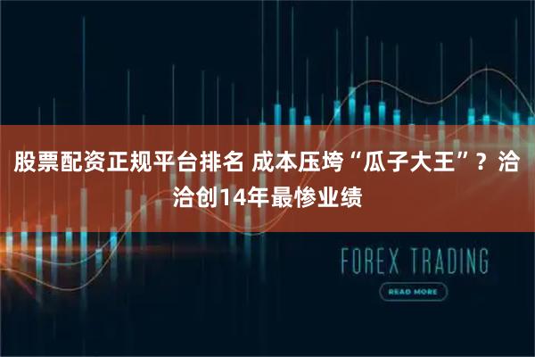 股票配资正规平台排名 成本压垮“瓜子大王”？洽洽创14年最惨业绩
