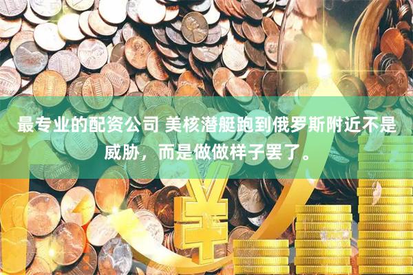最专业的配资公司 美核潜艇跑到俄罗斯附近不是威胁，而是做做样子罢了。