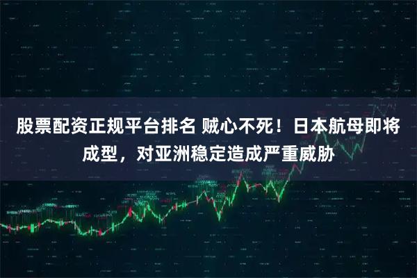 股票配资正规平台排名 贼心不死！日本航母即将成型，对亚洲稳定造成严重威胁
