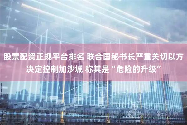 股票配资正规平台排名 联合国秘书长严重关切以方决定控制加沙城 称其是“危险的升级”