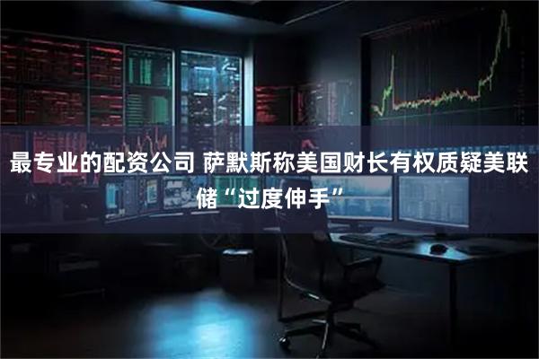 最专业的配资公司 萨默斯称美国财长有权质疑美联储“过度伸手”