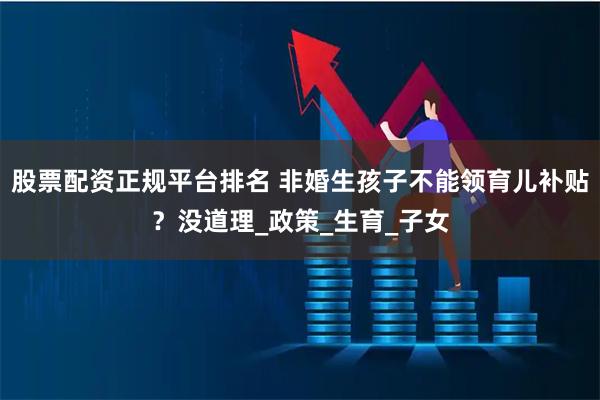 股票配资正规平台排名 非婚生孩子不能领育儿补贴？没道理_政策_生育_子女