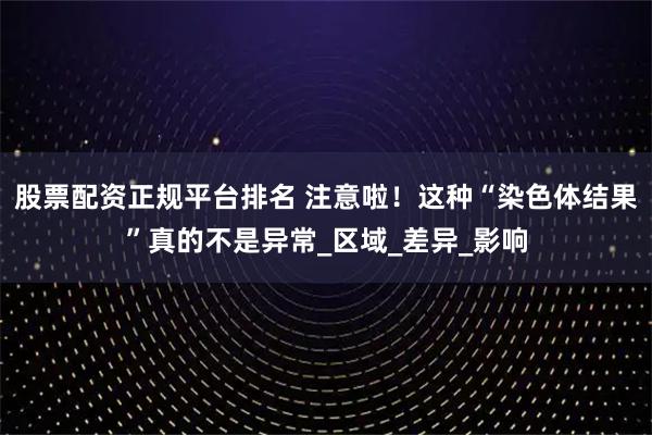 股票配资正规平台排名 注意啦！这种“染色体结果”真的不是异常_区域_差异_影响