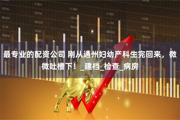 最专业的配资公司 刚从通州妇幼产科生完回来，微微吐槽下！_建档_检查_病房