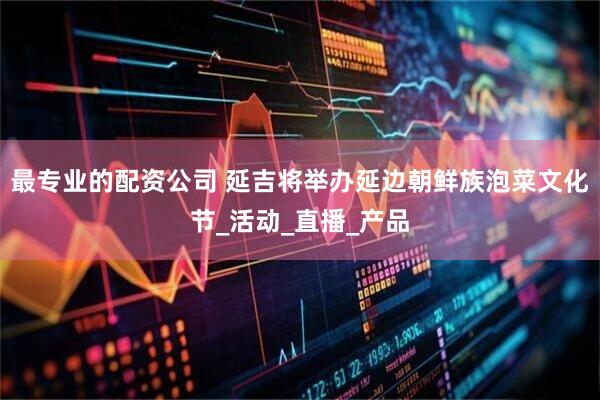 最专业的配资公司 延吉将举办延边朝鲜族泡菜文化节_活动_直播_产品